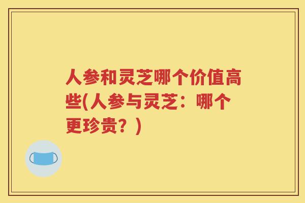 人参和灵芝哪个价值高些(人参与灵芝：哪个更珍贵？)