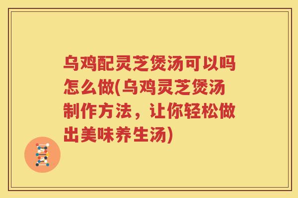 乌鸡配灵芝煲汤可以吗怎么做(乌鸡灵芝煲汤制作方法，让你轻松做出美味养生汤)