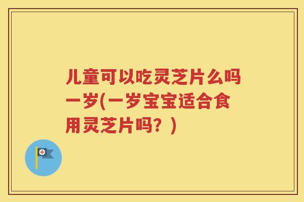 儿童可以吃灵芝片么吗一岁(一岁宝宝适合食用灵芝片吗？)