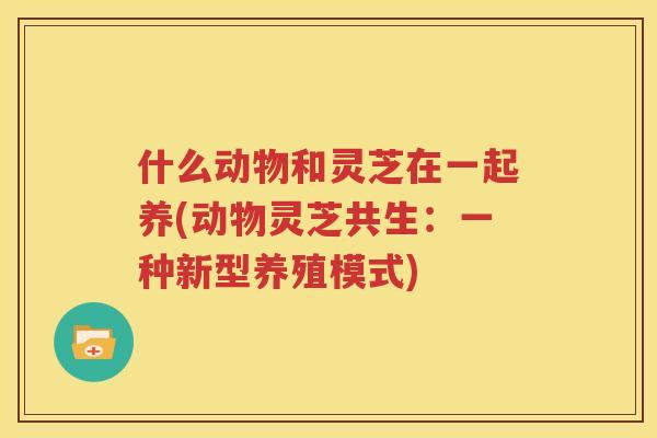 什么动物和灵芝在一起养(动物灵芝共生：一种新型养殖模式)