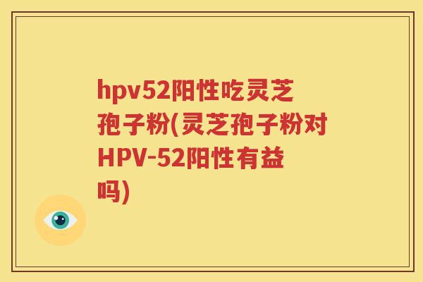 hpv52阳性吃灵芝孢子粉(灵芝孢子粉对HPV-52阳性有益吗)