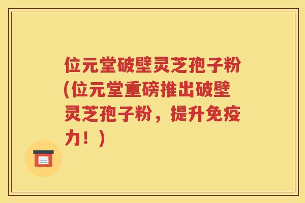 位元堂破壁灵芝孢子粉(位元堂重磅推出破壁灵芝孢子粉，提升免疫力！)