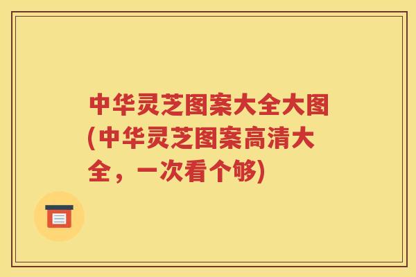 中华灵芝图案大全大图(中华灵芝图案高清大全，一次看个够)