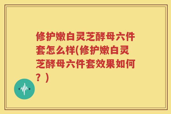 修护嫩白灵芝酵母六件套怎么样(修护嫩白灵芝酵母六件套效果如何？)