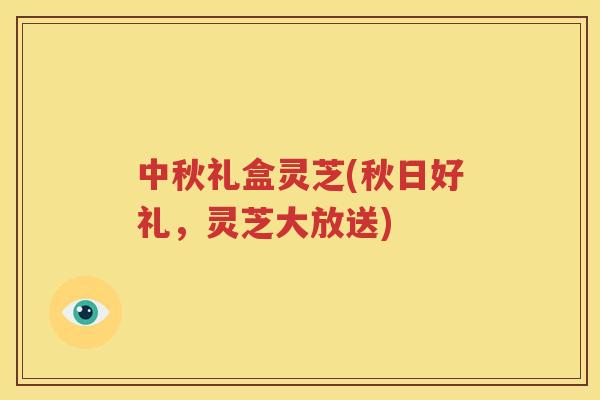 中秋礼盒灵芝(秋日好礼，灵芝大放送)