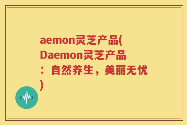 aemon灵芝产品(Daemon灵芝产品：自然养生，美丽无忧)