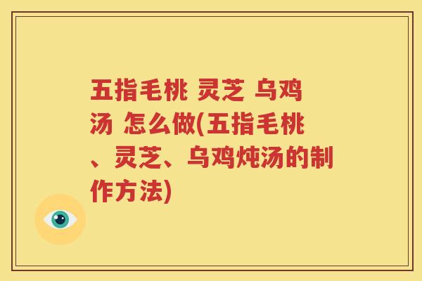 五指毛桃 灵芝 乌鸡汤 怎么做(五指毛桃、灵芝、乌鸡炖汤的制作方法)