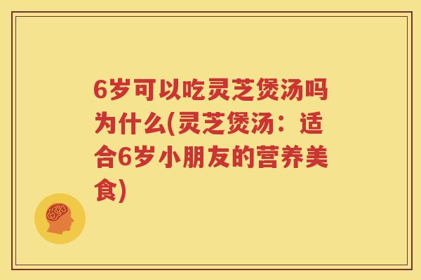 6岁可以吃灵芝煲汤吗为什么(灵芝煲汤：适合6岁小朋友的营养美食)