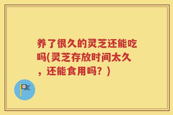 养了很久的灵芝还能吃吗(灵芝存放时间太久，还能食用吗？)