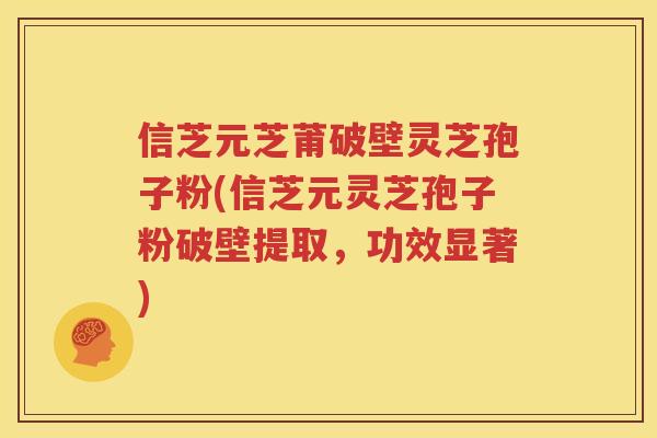 信芝元芝莆破壁灵芝孢子粉(信芝元灵芝孢子粉破壁提取，功效显著)