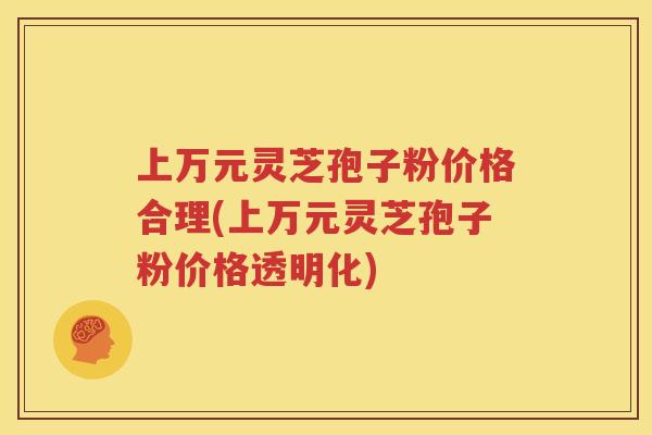 上万元灵芝孢子粉价格合理(上万元灵芝孢子粉价格透明化)