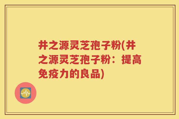 井之源灵芝孢子粉(井之源灵芝孢子粉：提高免疫力的良品)