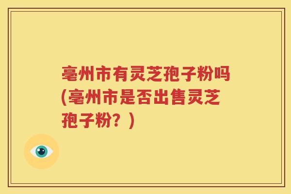 亳州市有灵芝孢子粉吗(亳州市是否出售灵芝孢子粉？)