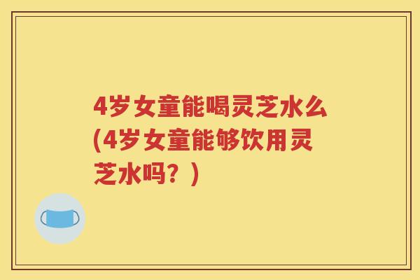4岁女童能喝灵芝水么(4岁女童能够饮用灵芝水吗？)