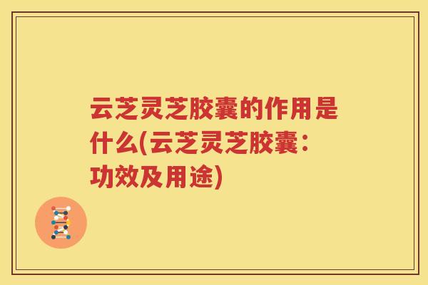 云芝灵芝胶囊的作用是什么(云芝灵芝胶囊：功效及用途)