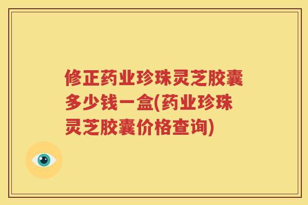 修正药业珍珠灵芝胶囊多少钱一盒(药业珍珠灵芝胶囊价格查询)