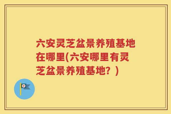 六安灵芝盆景养殖基地在哪里(六安哪里有灵芝盆景养殖基地？)