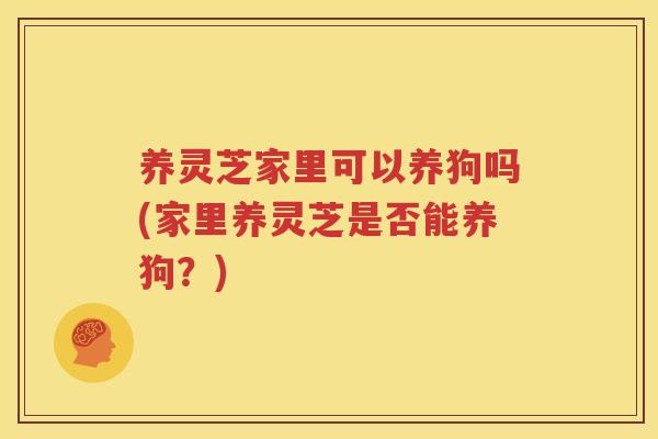 养灵芝家里可以养狗吗(家里养灵芝是否能养狗？)