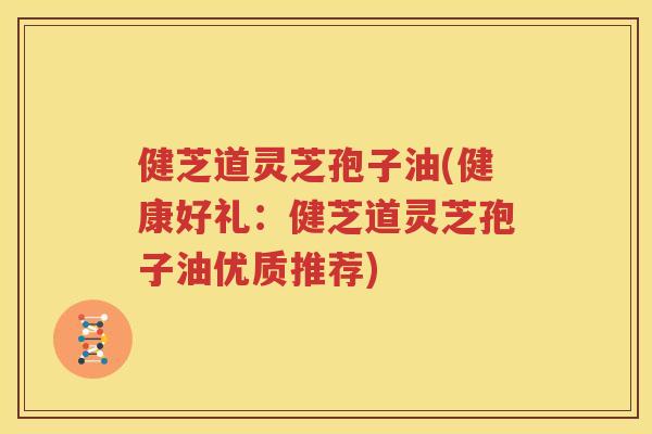 健芝道灵芝孢子油(健康好礼：健芝道灵芝孢子油优质推荐)