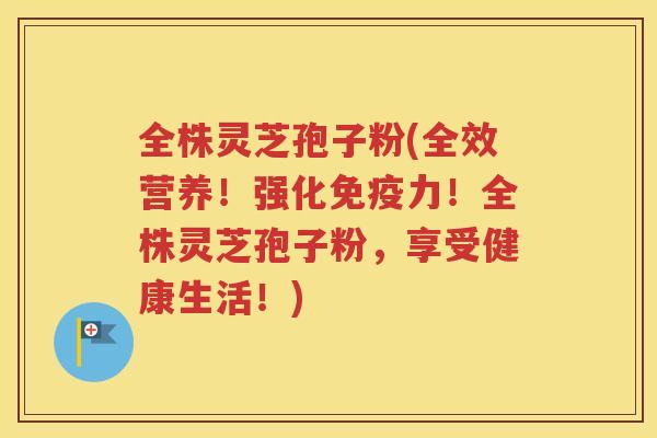 全株灵芝孢子粉(全效营养！强化免疫力！全株灵芝孢子粉，享受健康生活！)