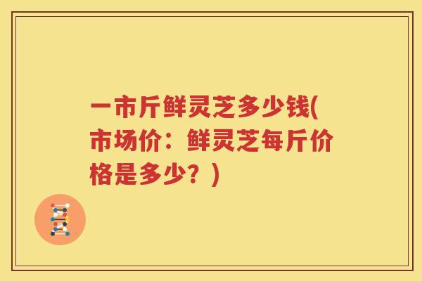 一市斤鲜灵芝多少钱(市场价：鲜灵芝每斤价格是多少？)