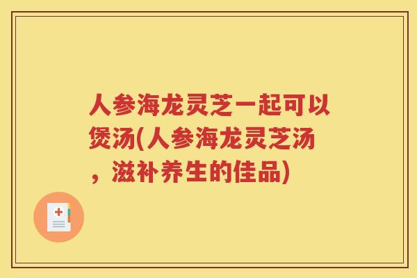 人参海龙灵芝一起可以煲汤(人参海龙灵芝汤，滋补养生的佳品)