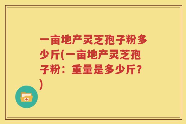 一亩地产灵芝孢子粉多少斤(一亩地产灵芝孢子粉：重量是多少斤？)
