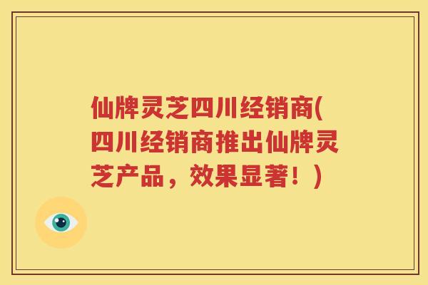 仙牌灵芝四川经销商(四川经销商推出仙牌灵芝产品，效果显著！)