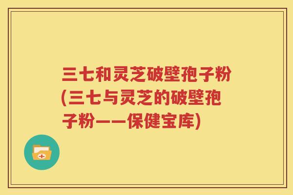 三七和灵芝破壁孢子粉(三七与灵芝的破壁孢子粉——保健宝库)