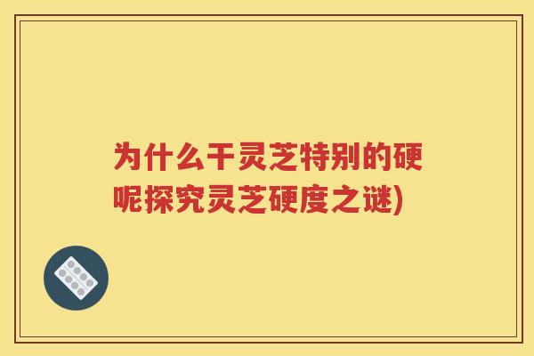 为什么干灵芝特别的硬呢探究灵芝硬度之谜)