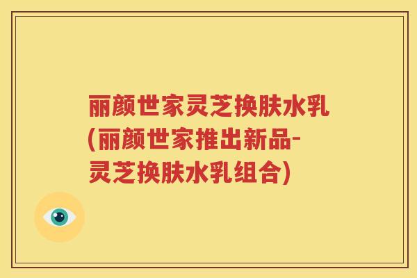丽颜世家灵芝换肤水乳(丽颜世家推出新品-灵芝换肤水乳组合)
