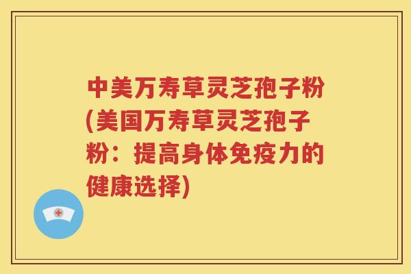 中美万寿草灵芝孢子粉(美国万寿草灵芝孢子粉：提高身体免疫力的健康选择)