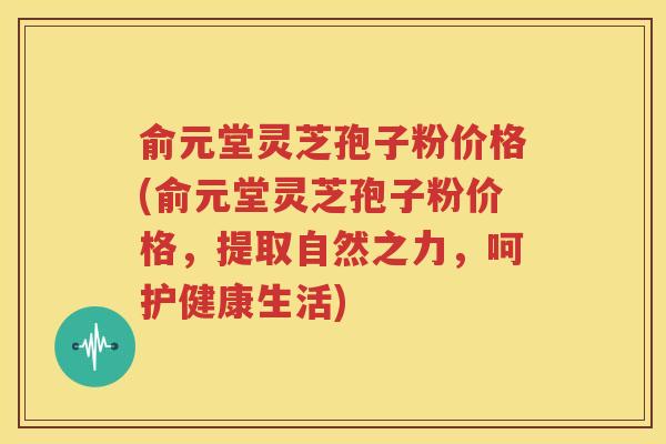 俞元堂灵芝孢子粉价格(俞元堂灵芝孢子粉价格，提取自然之力，呵护健康生活)