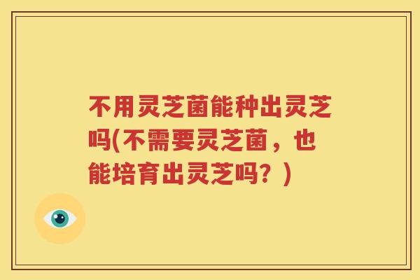 不用灵芝菌能种出灵芝吗(不需要灵芝菌，也能培育出灵芝吗？)