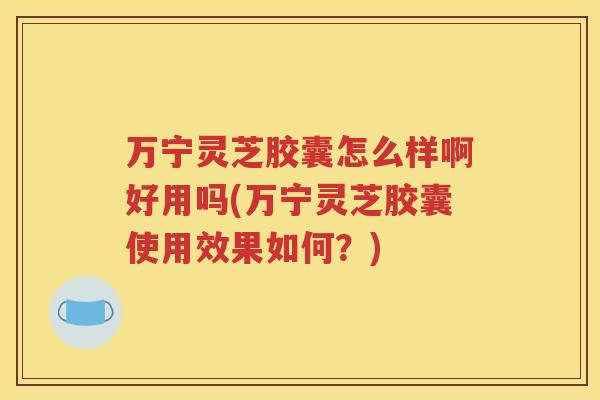 万宁灵芝胶囊怎么样啊好用吗(万宁灵芝胶囊使用效果如何？)