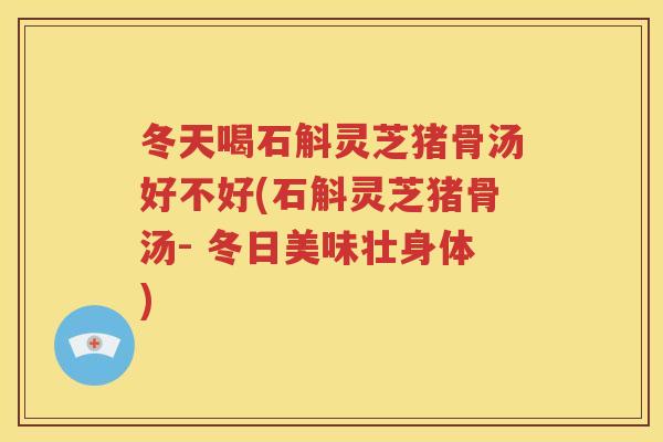 冬天喝石斛灵芝猪骨汤好不好(石斛灵芝猪骨汤- 冬日美味壮身体)