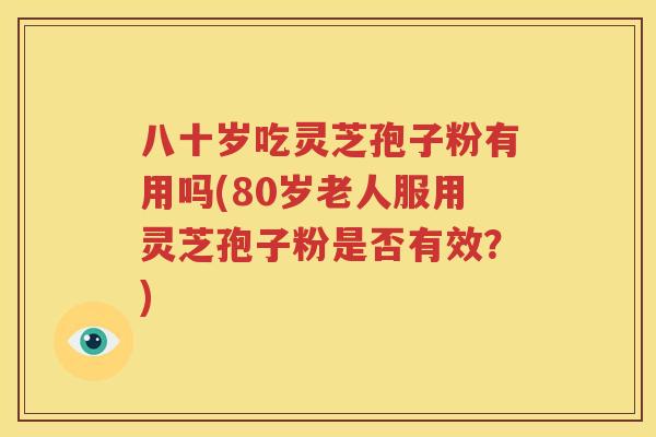 八十岁吃灵芝孢子粉有用吗(80岁老人服用灵芝孢子粉是否有效？)