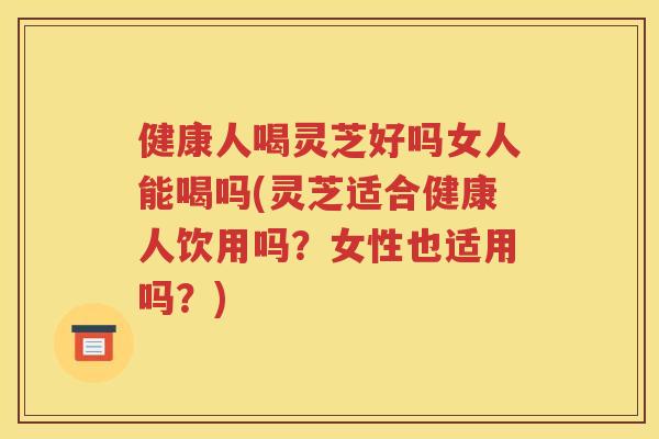 健康人喝灵芝好吗女人能喝吗(灵芝适合健康人饮用吗？女性也适用吗？)