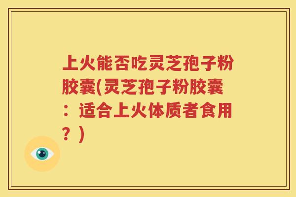 上火能否吃灵芝孢子粉胶囊(灵芝孢子粉胶囊：适合上火体质者食用？)