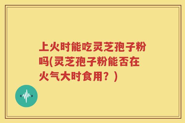 上火时能吃灵芝孢子粉吗(灵芝孢子粉能否在火气大时食用？)