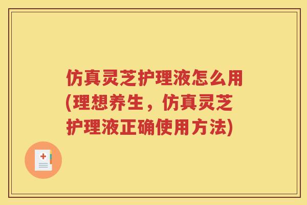 仿真灵芝护理液怎么用(理想养生，仿真灵芝护理液正确使用方法)