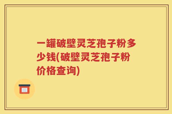 一罐破壁灵芝孢子粉多少钱(破壁灵芝孢子粉价格查询)