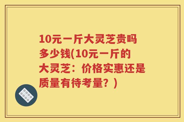 10元一斤大灵芝贵吗多少钱(10元一斤的大灵芝：价格实惠还是质量有待考量？)