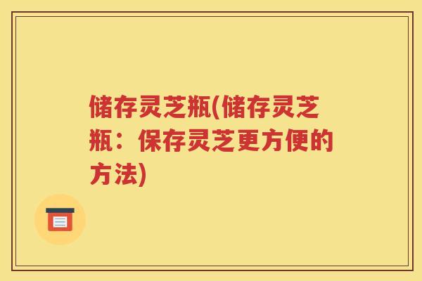 储存灵芝瓶(储存灵芝瓶：保存灵芝更方便的方法)