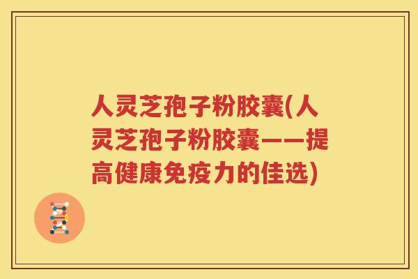 人灵芝孢子粉胶囊(人灵芝孢子粉胶囊——提高健康免疫力的佳选)
