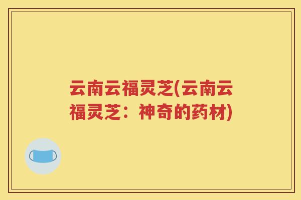 云南云福灵芝(云南云福灵芝：神奇的药材)