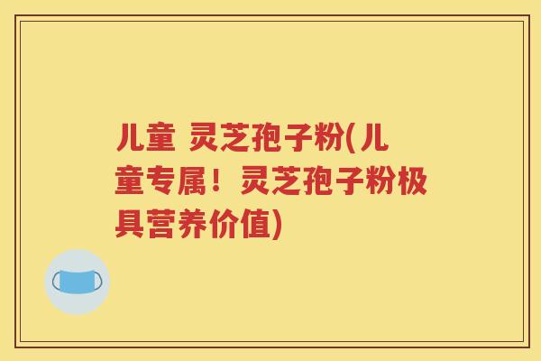 儿童 灵芝孢子粉(儿童专属！灵芝孢子粉极具营养价值)