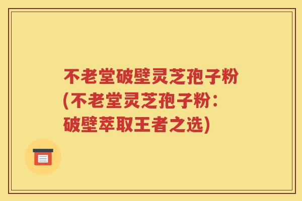 不老堂破壁灵芝孢子粉(不老堂灵芝孢子粉：破壁萃取王者之选)