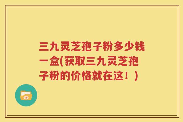 三九灵芝孢子粉多少钱一盒(获取三九灵芝孢子粉的价格就在这！)