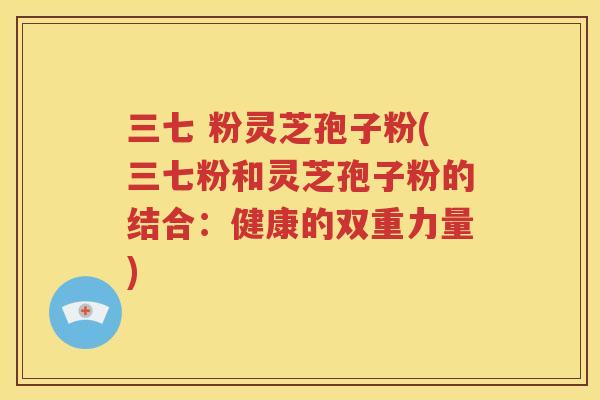 三七 粉灵芝孢子粉(三七粉和灵芝孢子粉的结合：健康的双重力量)